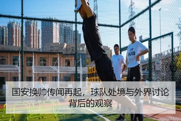 国安换帅传闻再起，球队处境与外界讨论背后的观察